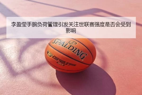 李盈莹手腕负荷管理引发关注世联赛强度是否会受到影响