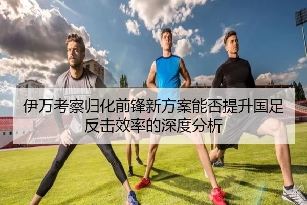 伊万考察归化前锋新方案能否提升国足反击效率的深度分析
