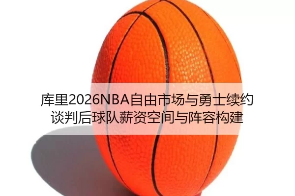 库里2026NBA自由市场与勇士续约谈判后球队薪资空间与阵容构建