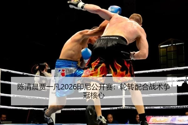 陈清晨贾一凡2026印尼公开赛：轮转配合战术争冠核心