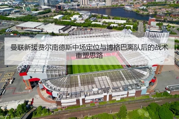 曼联新援费尔南德斯中场定位与博格巴离队后的战术重塑思路